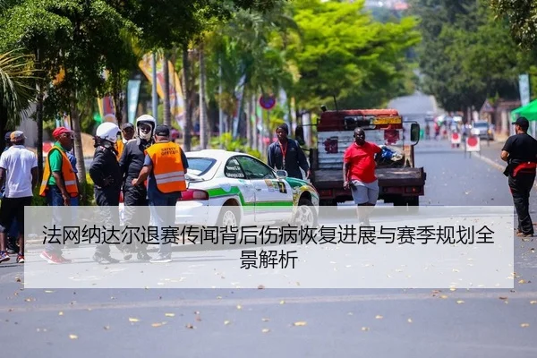 法网纳达尔退赛传闻背后伤病恢复进展与赛季规划全景解析