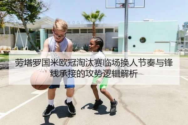 劳塔罗国米欧冠淘汰赛临场换人节奏与锋线承接的攻势逻辑解析