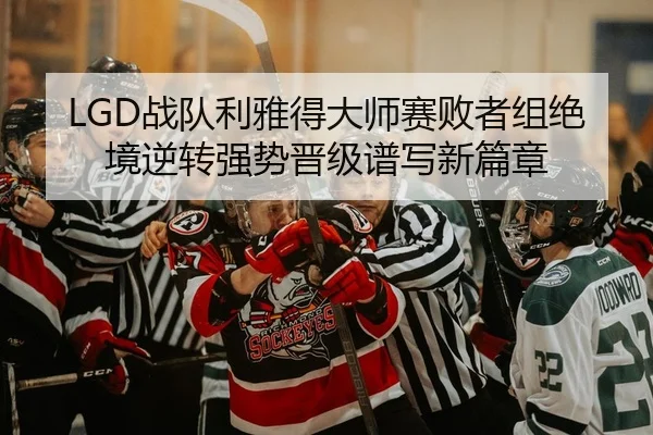 LGD战队利雅得大师赛败者组绝境逆转强势晋级谱写新篇章